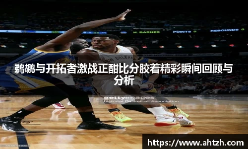 鹈鹕与开拓者激战正酣比分胶着精彩瞬间回顾与分析