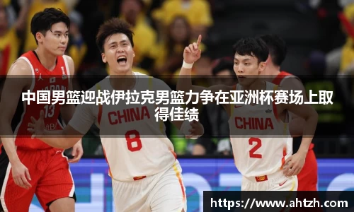 中国男篮迎战伊拉克男篮力争在亚洲杯赛场上取得佳绩
