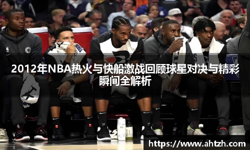 2012年NBA热火与快船激战回顾球星对决与精彩瞬间全解析
