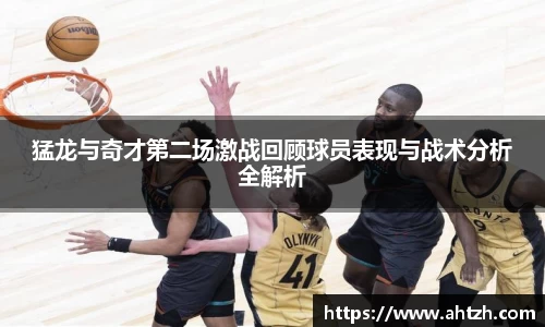 猛龙与奇才第二场激战回顾球员表现与战术分析全解析