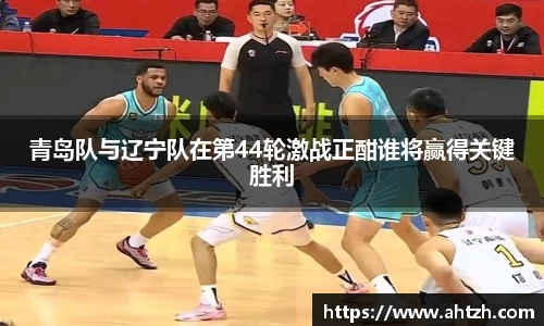 青岛队与辽宁队在第44轮激战正酣谁将赢得关键胜利