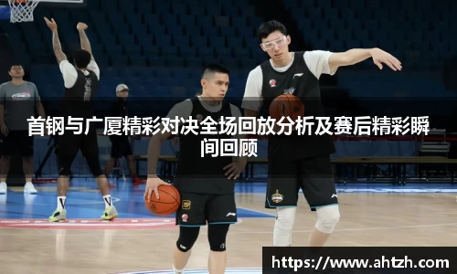 首钢与广厦精彩对决全场回放分析及赛后精彩瞬间回顾